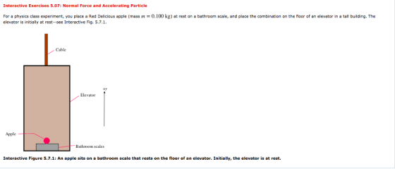 Interactive Exercises 5.07: Normal Force and Accelerating Particle For a physics class experiment, you place a Red Delicious apple (mass m = 0.100 kg) at rest on a bathroom scale, and place the combination on the floor of an elevator in a tall building. The elevator is initially at rest-see Interactive Fig. 5.7.1 Cable ty Elevator Apple Bathroom scales Interactive Figure 5.7.1: An apple sits on a bathroom scale that rests on the floor of an elevator. Initially, the elevator is at rest.