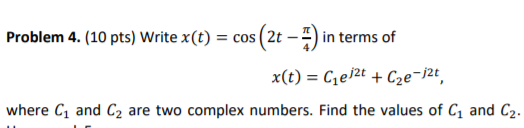 Problem 4. (10 pts) Write x(t) = cos (2t -) in terms of x(t) Ce/2t C2e-j2¢ where C1 and C2 are two complex numbers. Find the