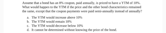 Assume that a bond has an 8% coupon, paid annually, is priced to have a YTM of 10%. What would happen to the YTM if the price