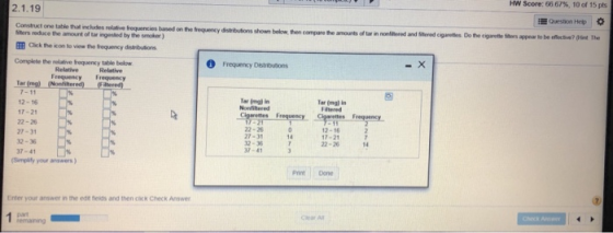 HW Score: 66 67%, 10 of 15 pts 2.1.19 Question Hep Construct one table that includes relative requencies based on the frequency distributions shown below, then compare the amounts of tar in nonftered and Seed cigareties Do the cigarette Siters appear to be offec tive? (Hint The ters reduce the amount of tar ingestled by the smokor) EB Click the icon to view the frequency dintmbutions Complete the relative frequency table below Frequency Delitutions Relative Frequency Frequency Tar 7-11 12-16 17-2 22-26 27-31 2-36 37-41 Tar (mg) in Nonfiltered Tar (mgl in Fiatered 22-26 27-31 32-36 37-41 12-16 17-2 22-26 Simplily your answers ) Pint Done Enter your answer in the edt eids and then cick Check Answer Chear A