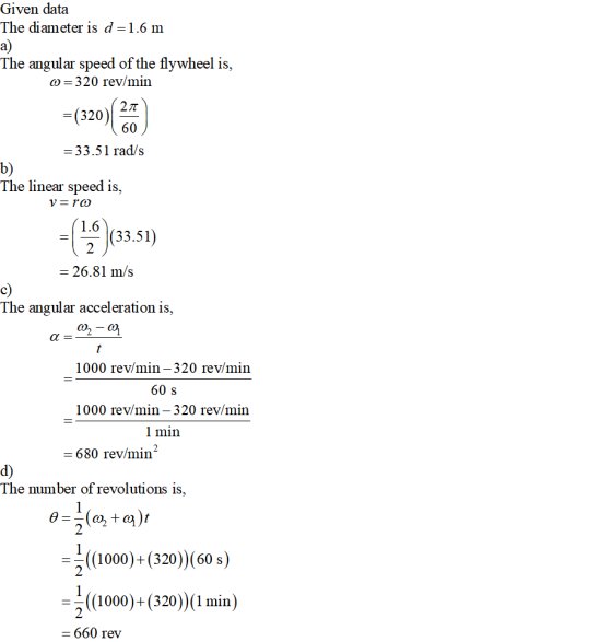 Given data The diameter is d = 1.6 m a) The angular speed of the flywheel is, 6-320 rev/min 27T 60 33.51 rad/s 320 b) Ihe linear speed 1s, 16 (83.51) 2 26.81 m/s c) The angular acceleration is 1000 rev/min-320 rev/min 60 s 1000 rev/min- 320 rev/min 1 min = 680 rev/min d) The number of revoluti ons is, 2 (1000)+(320)) (60 s) (1000)+(320)) (1 min) - 660 rev