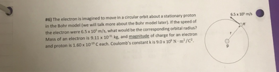 #6) The electron is imagined to move in a circular orbit about a stationary proton in the Bohr model (we will talk more about the Bohr model later). If the speed of the electron were 6.5 x 105 m/s, what would be the corresponding orbital radius? Mass of an electron is 9.11 x 101 kg, and magnitude of charge for an electron and proton is 1.60 x 10 1s Ceach. Coulombs constant k is 9.0x 10 N m2/c2 6.5 x 10 m/s