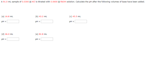 A 91.0 mL sample of 0.0300 M HCl is titrated with 0.0600 M ROOH solution. Calculate the pH after the following volumes of bas