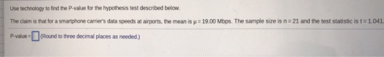 Use technology to find the P-value for the hypothesis test described below. The claim is that for a smartphone carriers data speeds at a rports, the mean is μ = 19.00 Mbps. The sample size is n-21 and the test statistic IS仁1.041 P-value-L」(Round to three decimal places as needed.)