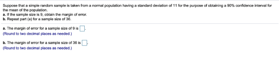 Suppose that a simple random sample is taken from a normal population having a standard deviation of 11 for the purpose of obtaining a 90% confidence interval for the mean of the population a. If the sample size is 9, obtain the margin of error. b. Repeat part (a) for a sample size of 36 a. The margin of error for a sample size of 9 is (Round to two decimal places as needed.) b. The margin of error for a sample size of 36 is (Round to two decimal places as needed.)