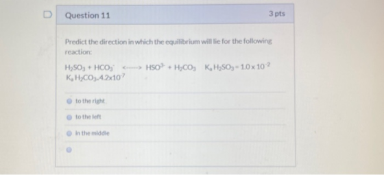 Question 11 3 pts Predict the direction in which the equilibrium will lie for the following reaction: H2SO3 + HCO3 ---> HSO +