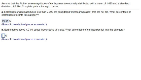 Assume that the Richter scale magnitudes of earthquakes are normally distributed with a mean of 1.025 and a standard deviation of 0.574. Complete parts a through c below. a. Earthquakes with magnitudes less than 2.000 are considered microearthquakes that are not felt. What percentage of earthquakes fall into this category? 95.54 % Round to two decimal places as needed.) b. Earthquakes above 4.0 will cause indoor items to shake. What percentage of earthquakes fall into this category? (Round to two decimal places as needed.)