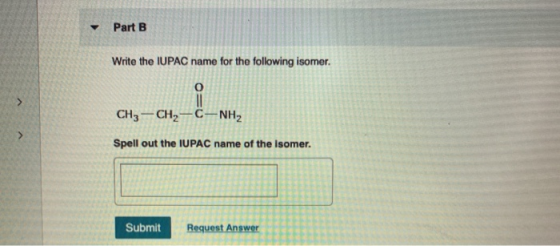 Part B Write the IUPAC name for the following isomer. CH3 -CH2-C-NH2 Spell out the IUPAC name of the isomer. Submit Request A
