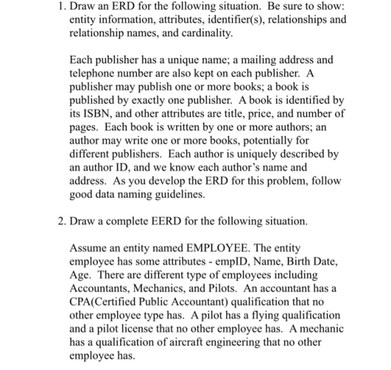 1. Draw an ERD for the following situation. Be sure to show: entity information, attributes, identifier(s), relationships and relationship names, and cardinality Each publisher has a unique name; a mailing address and telephone number are also kept on each publisher. A publisher may publish one or more books; a book is published by exactly one publisher. A book is identified by its ISBN, and other attributes are title, price, and number of pages. Each book is written by one or more authors; an author may write one or more books, potentially for different publishers. Each author is uniquely described by an author ID, and we know each authors name and address. As you develop the ERD for this problem, follow good data naming guidelines. 2. Draw a complete EERD for the following situation. Assume an entity named EMPLOYEE. The entity employee has some attributes empID, Name, Birth Date, Age. There are different type of employees including Accountants, Mechanics, and Pilots. An accountant has a CPA (Certified Public Accountant) qualification that no other employee type has. A pilot has a flying qualification and a pilot license that no other employee has. A mechanic has a qualification of aircraft engineering that no other employee has.
