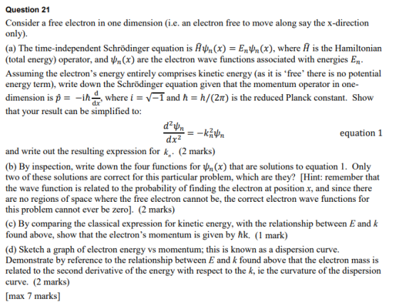 Question 21 Consider a free electron in one dimension (i.e. an electron free to move along say the x-direction on (a) The time-independent Schrödinger equation is Αψη (x)-Εηψη (x), where is the Hamiltonian (total energy) operator, and ψη (x) are the electron wave functions associated with energies En Assuming the electrons energy entirely comprises kinetic energy (as it is free there is no potential energy term), write down the Schrödinger equation given that the momentum operator in one- dimension is i- -ih, where i -I and h h/(2T) is the reduced Planck constant. Show that your result can be simplified to: equation 1 dx2 and write out the resulting expression for k,. (2 marks) (b) By inspection, write down the four functions for ^n(x) that are solutions to equation 1. Only two of these solutions are correct for this particular problem, which are they? [Hint: remember that the wave function is related to the probability of finding the electron at position x, and since there are no regions of space where the free electron cannot be, the correct electron wave functions for this problem cannot ever be zero]. (2 marks) (c) By comparing the classical expression for kinetic energy, with the relationship between E and k found above, show that the electrons momentum is given by hk. (1 mark) (d) Sketch a graph of electron energy vs momentum; this is known as a dispersion curve Demonstrate by reference to the relationship between E and k found above that the electron mass is related to the second derivative of the energy with respect to the k, ie the curvature of the dispersion curve. (2 marks) max 7 marks]