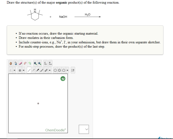 Draw the structure(s) of the major organic product s of the following reaction. H20 NaOH If no reaction occurs, draw the organic starting material Draw enolates in their carbanion form. Include counter e.g., Na I, in your submission, but draw them in their own separate sketcher. For multi-step processes, draw the product(s) of the last step. Che mDoodle