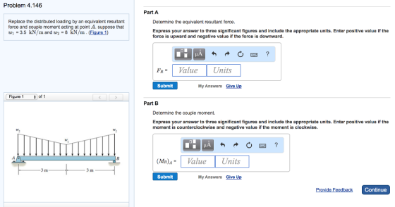 Problem 4.146 Replace the distributed loading by an equivalent resultant force and couple moment acting at point A. suppose that 1 3.5 kN/m and 8 kN/m (Figure 1) Figure 1 of 1 3 m 3 m Part A Determine the equivalent resultant force. Express your answer to three significant figures and include the appropriate units. Enter positive value if the force is upward and negative value if the force is downward FR Value Units Submit My Answers Give Up Part B Determine the couple moment. Express your answer to three significant figures and include the appropriate units. Enter positive value if the moment is counterclockwise and negative value if the moment is clockwise. (MR) Value Units Submit My Answers Give U Provide Feedback Continue