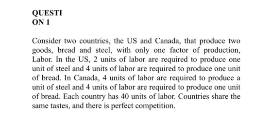 QUESTI ON 1 Consider two countries, the US and Canada, that produce two goods, bread and steel, with only one factor of production, Labor. In the US, 2 units of labor are required to produce one unit of steel and 4 units of labor are required to produce one unit of bread. In Canada, 4 units of labor are required to produce a unit of steel and 4 units of labor are required to produce one unit of bread. Each country has 40 units of labor. Countries share the same tastes, and there is perfect competition.