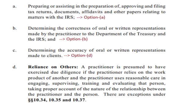Preparing or assisting in the preparation of, approving and filing tax returns, documents, affidavits and other papers relating to matters with the IRS: Option-(a) a. b. Determining the correctness of oral or written representations made by the practitioner to the Department of the Treasury and the IRS; and >Option-(b) Determining the accuracy of oral or written representations made to clients. > Option-(d) c. d. Reliance on Others: A practitioner is presumed to have exercised due diligence if the practitioner relies on the work product of another and the practitioner uses reasonable care in engaging, supervising, training and evaluating that person, taking proper account of the nature of the relationship between the practitioner and the person. There are exceptions under SS10.34, 10.35 and 10.37.
