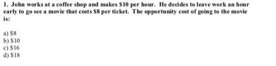 1. John works at a coffee shop and makes S10 per hour. He decides to leave work an hour early to go see a movie that costs S8 per ticket. The opportunity cost of going to the movie is: a) $8 b) $10 c) $16 d) $18