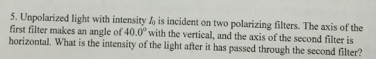 5. Unpolarized light with intensity lo is incident on two polarizing filters. The axis of the first filter makes an angle of 40.0° with the vertical, and the axis of the second filter is horizontal. What is the intensity of the light after it has passed through the second filter?