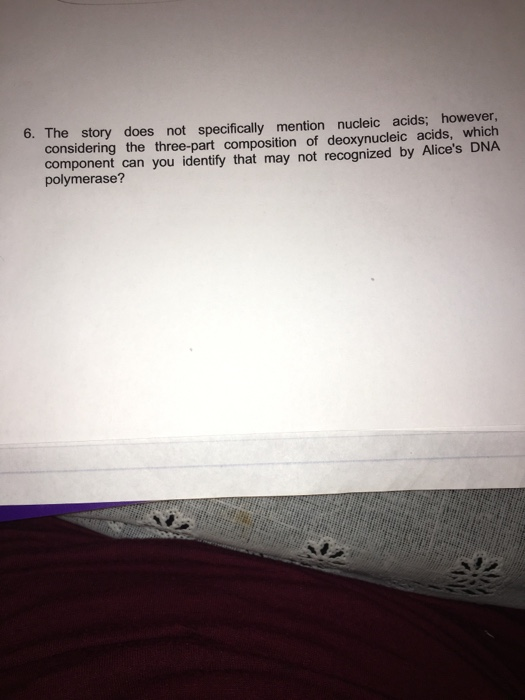 6. The story does not specifically mention nucleic acids; however, considering the three-part composition of deoxynucleic acids, which component can you identify that may not recognized by Alices DNA polymerase?