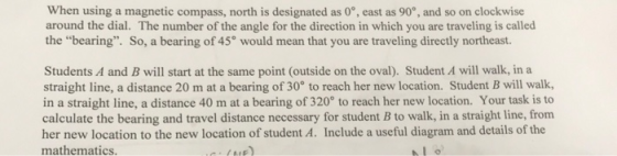 When using a magnetic compass, north is designated as 0°, east as 90, and so on clockwise around the dial. The number of the angle for the direction in which you are traveling is called the bearing. So, a bearing of 45° would mean that you are traveling directly northeast Students A and B will start at the same point (outside on the oval). Student A will walk, in a straight line, a distance 20 m at a bearing of 30° to reach her new location. Student B will walk, in a straight line, a distance 40 m at a bearing of 320 to reach her new location. Your task is to calculate the bearing and travel distance necessary for student B to walk, in a straight line, frorm her new location to the new location of student A. Include a useful diagram and details of the mathematics