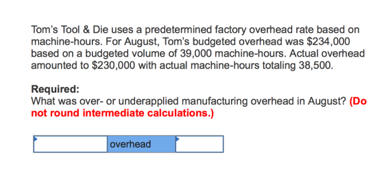 Toms Tool & Die uses a predetermined factory overhead rate based on machine-hours. For August, Toms budgeted overhead was $234,000 based on a budgeted volume of 39,000 machine-hours. Actual overhead amounted to $230,000 with actual machine-hours totaling 38,500. Required: What was over- or underapplied manufacturing overhead in August? (Do not round intermediate calculations.) overhead