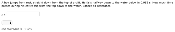 A boy jumps from rest, straight down from the top of a cliff. He falls halfway down to the water below in 0.952 s. How much time passes during his entire trip from the top down to the water? Ignore air resistance. the tolerance is +/-5%