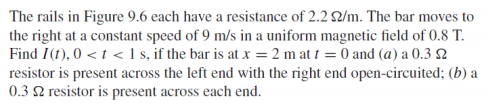 The rails in Figure 9.6 each have a resistance of 2.2 ?/m. The bar moves to the right at a constant speed of 9 m/s in a uniform magnetic field of 0.8 T Find I(t), 0t1 s, if the bar is at x -2 mat 0 and (a) a 0.3 S2 resistor is present across the left end with the right end open-circuited; (b) a 0.3 2 resistor is present across each end.