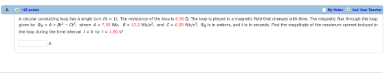 5. -120 points My Notes Ask Your Teacher A circular conducting loop has a single turn (N 1). The resistance of the loop is 6.50 n. The loop is placed in a magnetic field that changes with time. The magnetic flux through the loop given by DB A Bt2 Cts, where A 7.00 Wb B 13.0 wb/s2, and C 6.50 wb/s3. DB is n webers, and tis in seconds. Find the magnitude of the maxim um current induced in the loop during the time interval t 0 tot 1.50 s