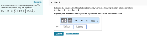 Constants Part A The vibrational and rotational energies of the CO molecule are given b +ty the equation Calculate the wavelength of the photon absorbed by CO in the following vibration-rotation transition: Express your answer to four significant figures and include the appropriate units. -Value Units Submit t Ans