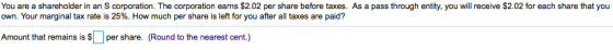 You are a shareholder in an S corporation. The corporation earns $2.02 per share before taxes. As a pass through entity, you will receive $2.02 for each share that you own. Your marginal tax rate is 25%. How much per share is left for you after all taxes are paid? Amount that remains is r share. (Round to the nearest cent.)
