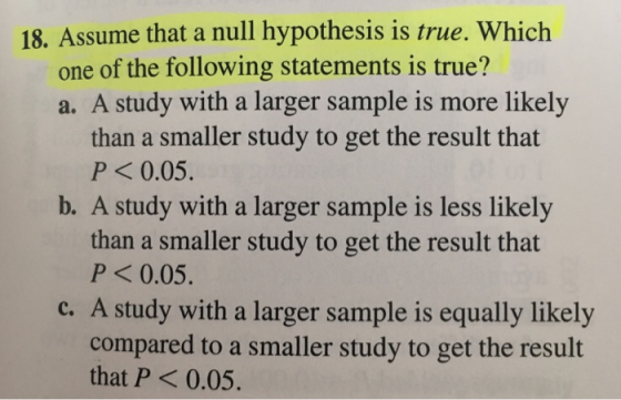 18. Assume that a null hypothesis is true. Which one of the following statements is true? a. A study with a larger sample is more likely than a smaller study to get the result that P<0.05. b. A study with a larger sample is less likely than a smaller study to get the result that P<0.05. c. A study with a larger sample is equally likely compared to a smaller study to get the result that P<0.05.