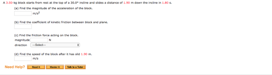 A 3.50-kg block starts from rest at the top of a 30.0° incline and slides a distance of 1.90 m down the incline in 1.80 s (a) Find the magnitude of the acceleration of the block. m/s (b) Find the coefficient of kinetic friction between block and plane. (c) Find the friction force acting on the block. magnitude direction Select- (d) Find the speed of the block after it has slid 1.90 m m/s Need Help? tMasterTalk to a Tutor Master It