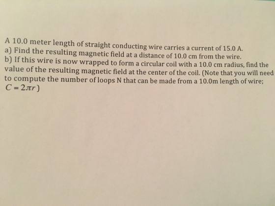 A 10.0 meter length of straight conducting wire carries a current of 15.0 A. a) Find the resulting magnetic field at a distance of 10.0 cm from the wire. b) If this wire is now wrapped to form a circular coil with a 10.0 cm radius, find the value of the resulting magnetic field at the center of the coil. (Note that you will need to compute the number of loops N that can be made from a 10.0m length of wire;