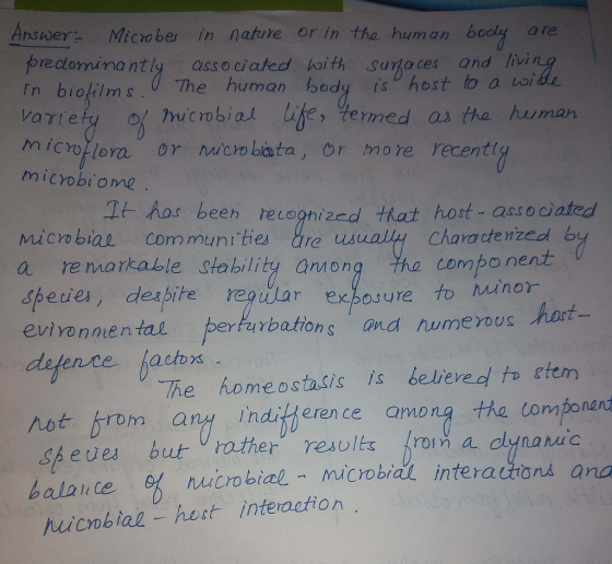 Answer Microber in nature or in the human bodly are preclominantly ass o ciated haith suzaces and livir The human body İso host to a varrey of micobial lie, ermed as the huuman microflora or nucobata, or more recentl microbi ome It has beeh recoghized tat host- asso ciated Micv biae com muni ties are u 01 remarkable stability anon ha component spedie, deabite reg dlar evivonmental perFurbation erous hart The homeostasts is believe e to etem burv rother, results roin a dyna hac s and num y idferen ce amang the tonbonsod balance rbial - microbrat interattions and eues huicobial host interaction