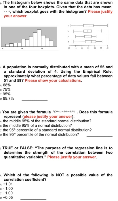 The histogram below shows the same data that are shown in one of the four boxplots. Given that the data has mean -2s, which boxplot goes with the histogram? Please justify your answer. 10 15253 35 . A population is normally distributed with a mean of 55 and a standard deviation of 4. Using the Empirical Rule, approximately what percentage of data values fall between 51 and 59? Please show your calculations. A 68% 1.15% с 95% D 99.7% You are given the formula P120<x<80)-95% . Does this formula represent (please justify your answer) the middle 95% of the standard normal distribution? the middle 95% of a normal distribution? c. the 95h percentile of a standard normal distribution? o. the 95th percentile of the normal distribution? TRUE or FALSE: The purpose of the regression line is to determine the strength of the correlation between two quantitative variables. Please justify your answer . Which of the following is NOT a possible value of the correlation coefficient? +1.01 - 1.00 +1.00 B. C D. +0.05