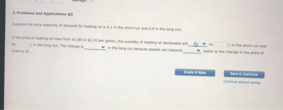 3. Problems and Applications Q3 Suppose the price elasticity of demand for heating oil is 0.1 in the short run and 0.9 in the long run If the price of heating oil rises from $1.80 to $2.20 per gallon, the quantity of heating oil demanded will by % in the long run. The change is heating oil. by % in the short run and in the long run because people can respondeasily to the change in the price of Grade It Now Save & Continue Continue without saving