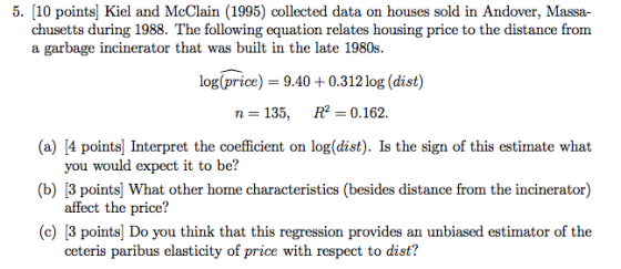 5. [10 points] Kiel and McClain (1995) collected data on houses sold in Andover, Massa- chusetts during 1988. The following equation relates housing price to the distance from a garbage incinerator that was built in the late 1980s. log(price) 9.40 0.312 log (dist) n=135, R2= 0.162. (a) [4 points] Interpret the coefficient on log(dist). Is the sign of this estimate what you would expect it to be? affect the price? ceteris paribus elasticity of price with respect to dist? (c) [3 points] Do you think that this regression provides an unbiased estimator of the