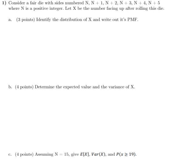 1) Consider a fair die with sides numbered N, N 1, N 2, N +3, N +4, N 5 where N is a positive integer. Let X be the number facing up after rolling this die. a. (3 points) Identify the distribution of X and write out its PMF b. (4 points) Determine the expected value and the variance of X. c. (4 points) Assuming N 15, give E[X], Var(X), and P(x 2 19).