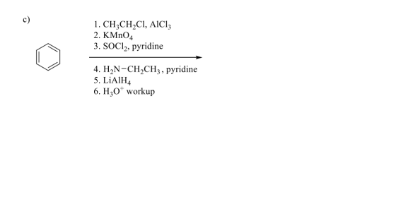 c) 1. CH3CH2CI, AICI: 2. KMnO4 3. SOCl2, pyridine 4. H2N-CH2CH3 , pyridine 5. LiAlH4 6. H307 workup