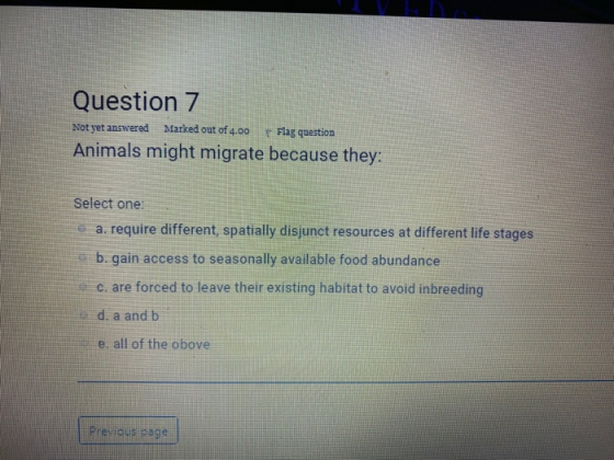 Question 7 Not yet answered Marked out of 4.00 Flag question Animals might migrate because they: Select one: a. require diffe