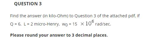 QUESTION 3 Find the answer (in kilo-Ohm) to Question 3 of the attached pdf, if Q 6, L 2 micro-Henry, wo 15 x 10 rad/sec. Plea
