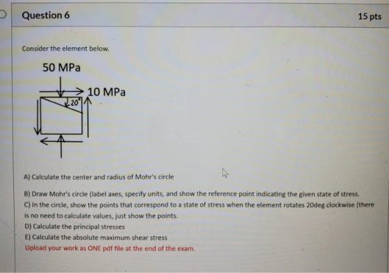 Question 6 15 pts Consider the element below. 50 MPa 10 MPa 20 A) Calculate the center and radius of Mohrs circle B) Draw Mo