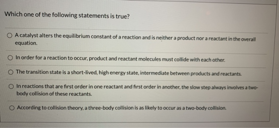 Which one of the following statements is true? O A catalyst alters the equilibrium constant of a reaction and is neither a pr