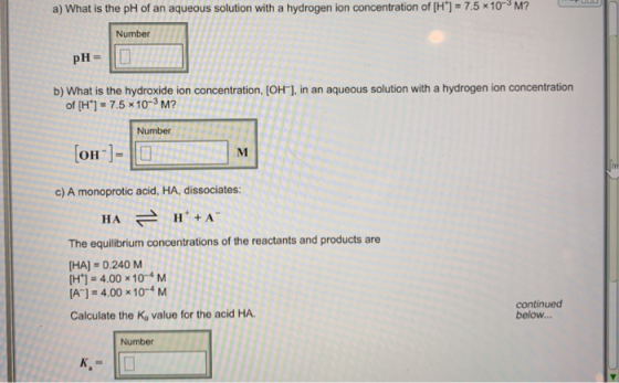 a) What is the pH of an aqueous solution with a hydrogen ion concentration of [H]-7.5 x10-3 M? Number PH- b) What is the hydroxide ion concentration, [OH-], in an aqueous solution with a hydrogen ion concentration of[H+] = 7.5x10-3 M? Number OH-]= c) A monoprotic acid, HA, dissociates: H A H+A HA The equilibrium concentrations of the reactants and products are HA]-0.240 M [H+] = 4.00 x 10-4 M A] 4.00 x104M continued below... Calculate the Kg value for the acid HA. Number