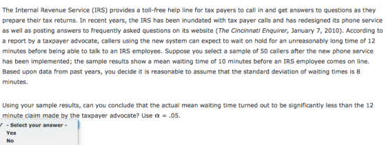 The Internal Revenue Service (IRS) provides a toll-free help line for tax payers to call in and get answers to questions as they prepare their tax returns. In recent years, the IRS has been inundated with tax payer calls and has redesigned its phone service as well as posting answers to frequently asked questions on its website (The Cincinnati Enquirer, January 7, 2010). According to a report by a taxpayer advocate, callers using the new system can expect to wait on hold for an unreasonably long time of 12 minutes before being able to talk to an IRS employee. Suppose you select a sample of 50 callers after the new phone service has been implemented; the sample results show a mean waiting time of 10 minutes before an IRS employee comes on line. Based upon data from past years, you decide it is reasonable to assume that the standard deviation of waiting times is 8 minutes Using your sample results, can you conclude that the actual mean waiting time turned out to be significantly less than the 12 minute claim made by the taxpayer advocate? Use a.05 Select your answer- Yes No
