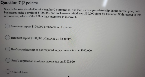 Question 7 (2 points) Sean is the sole shareholder of a regular C corporation, and Ben owns a proprietorship. In the current