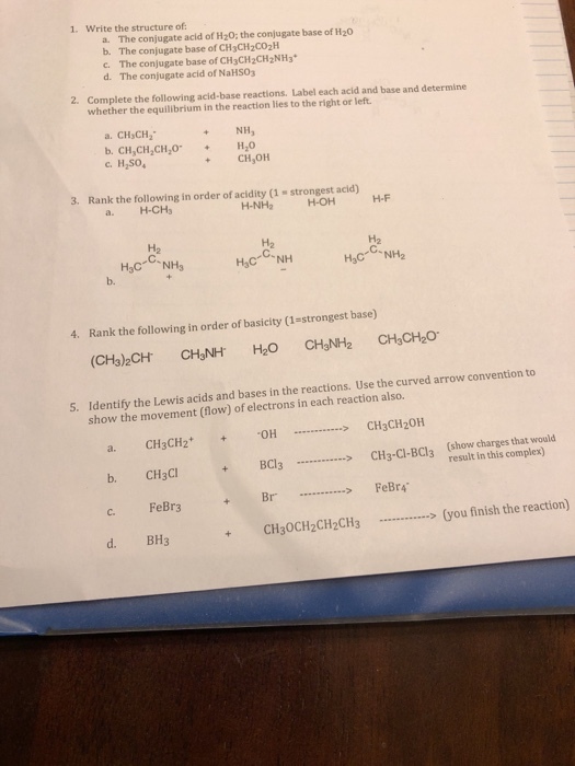 1. Write the structure of The conjugate acid of Hz0; the conjugate base of H20 b. a. The conjugate base of CH3CH2Co2H c. The conjugate base of CH3CH2CH2NH3 d. The conjugate acid of NaHSO3 2. Complete the following acid-base reactions. Label each acid and base and determine whether the equilibrium in the reaction lies to the right or left. CHyCH2 b. CH,CH,СНго .H,SO NH, H2O CH,OH + 3. Rank the following in order of acidity (1 strongest acid) a. H-CHs H-NH2H-OH H-F H2 H2 C. H2 b. 4. Rank the following in order of basicity (1-strongest base) (CH3)2CH CHNH H2O CH&NH2 CH3CH2O Identify the Lewis acids and bases in the reactions. Use the curved arrow convention to show the movement (flow) of electrons in each reaction also. 5. OHCH3CH20H BCC-Ci-Bcl3 (how harges that woald a. CH3CH2 b. CH3CI result in this complex) FeBr3 +Br FeBrA c. d. BH3CH30CH2CH2CH3you finish the reaction)