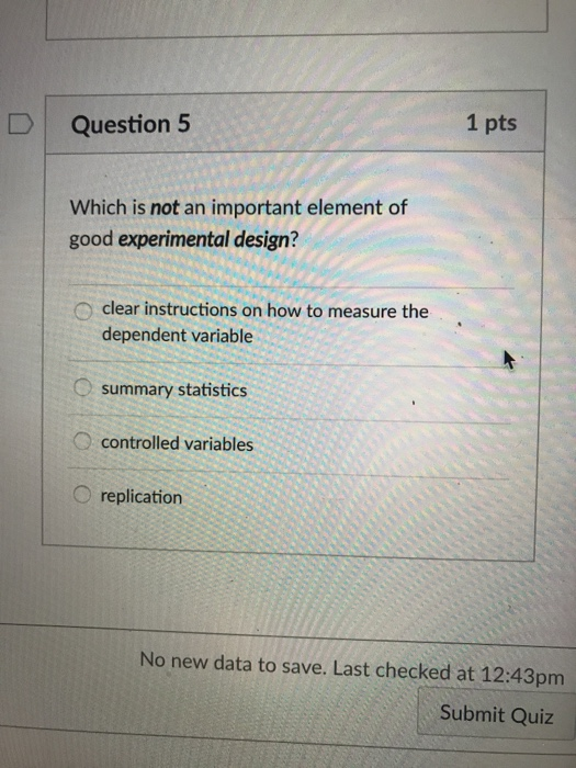 1 pts D Question 5 Which is not an important element of good experimental design? O clear instructions on how to measure the dependent variable summary statistics O controlled variables O replication No new data to save. Last checked at 12:43pm Submit Quiz
