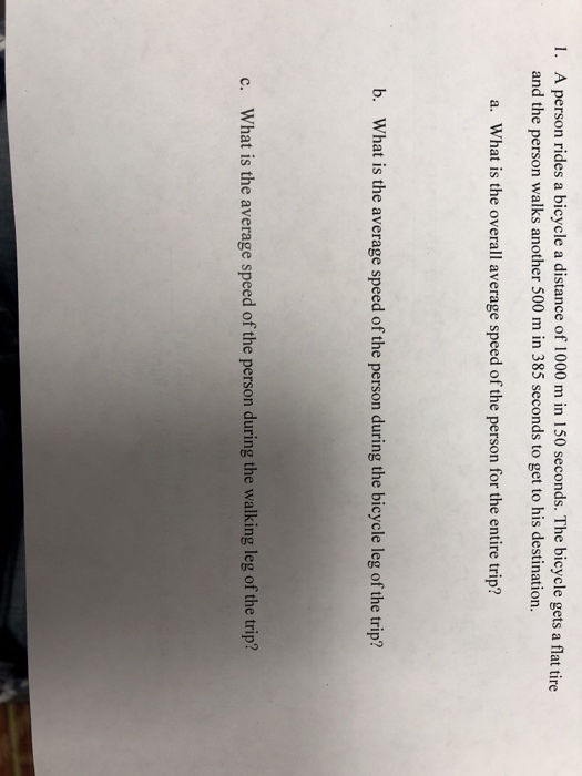 I. A person rides a bicycle a distance of 1000 m in 150 seconds. The bicycle gets a flat tire and the person walks another 500 m in 385 seconds to get to his destination a. What is the overall average speed of the person for the entire trip? b. What is the average speed of the person during the bicycle leg of the trip? What is the average speed of the person during the walking leg of the trip? c.