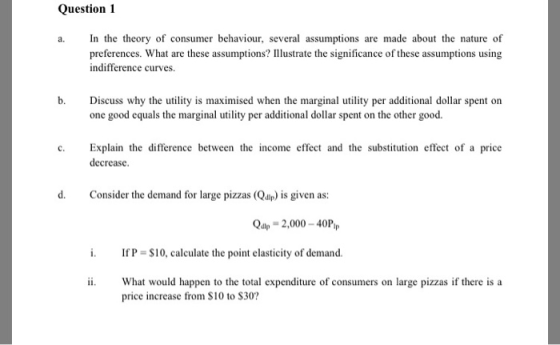 Question 1 a. In the theory of consumer behaviour, several assumptions are made about the nature of preferences. What are these assumptions? llustrate the significance of these assumptions using indifference curves. b. Discuss why the utility is maximised when the marginal utility per additional dollar spent on one good equals the marginal utility per additional dollar spent on the other good. c. Explain the difference between the income effect and the substitution effect of a price decrease. d. Consider the demand for large pizzas (Qdp) is given as: Q2ヤー2,000-40P,P If P = S 10, calculate the point elasticity of demand. ii. What would happen to the total expenditure of consumers on large pizzas if there is a price increase from $10 to S30?