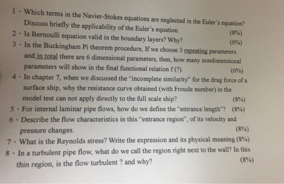 1 Which terms in the Navier-Stokes equations are neglected in the Eulers equation? Discuss briefly the applicability of the Eulers equation. 2 Is Bernoulli equation valid in the boundary layers? Why? 3 In the Buckingham Pi theorem procedure, If we choose 3 repeating parameters (8%) (6%) and in total there are 6 dimensional parameters, then, how many nondimensional (696) parameters will show in the final functional relation f(?) 4 In chapter 7, when we discussed the incomplete similarity for the drag force of a surface ship, why the resistance curve obtained (with Froude number) in the model test can not apply directly to the full scale ship? (8%) (8%) 5-For internal laminar pipe flows, how do we define the entrance length? 6 Describe the flow characteristics in this entrance region, of its velocity and pressure changes (8%) 7-what is the Reynolds stress? write the expression and its physical meaning (8%) 8 In a turbulent pipe flow, what do we call the region right next to the wall? In this (896) thin region, is the flow turbulent ? and why?