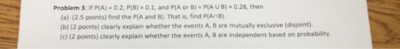 Problem 3: If P(A) 0.2, P(B) 0.1, and P(A or B) PIA U B) 0.28, then (a) (2.5 points) find the P(A and B). That is, find P(AnB). (b) (2 points) clearly explain whether the events A, B are mutually exclusive (disjoint). (c) (2 points) clearly explain whether the events A, B are independent based on probability